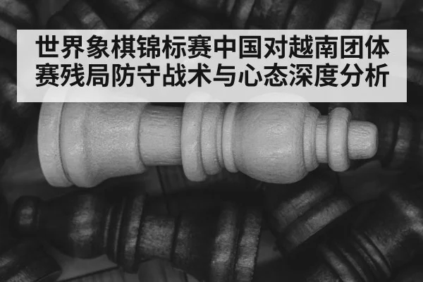 世界象棋锦标赛中国对越南团体赛残局防守战术与心态深度分析